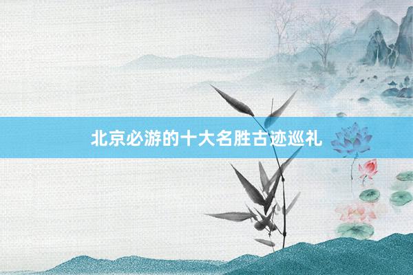 北京必游的十大名胜古迹巡礼