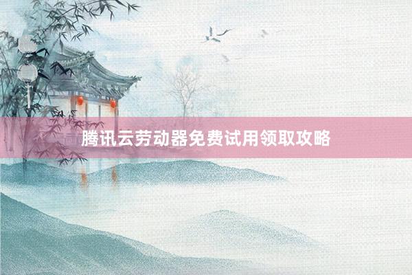 腾讯云劳动器免费试用领取攻略